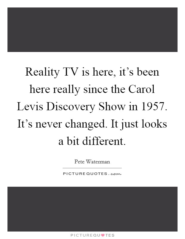 Reality TV is here, it's been here really since the Carol Levis Discovery Show in 1957. It's never changed. It just looks a bit different Picture Quote #1