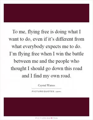 To me, flying free is doing what I want to do, even if it’s different from what everybody expects me to do. I’m flying free when I win the battle between me and the people who thought I should go down this road and I find my own road Picture Quote #1