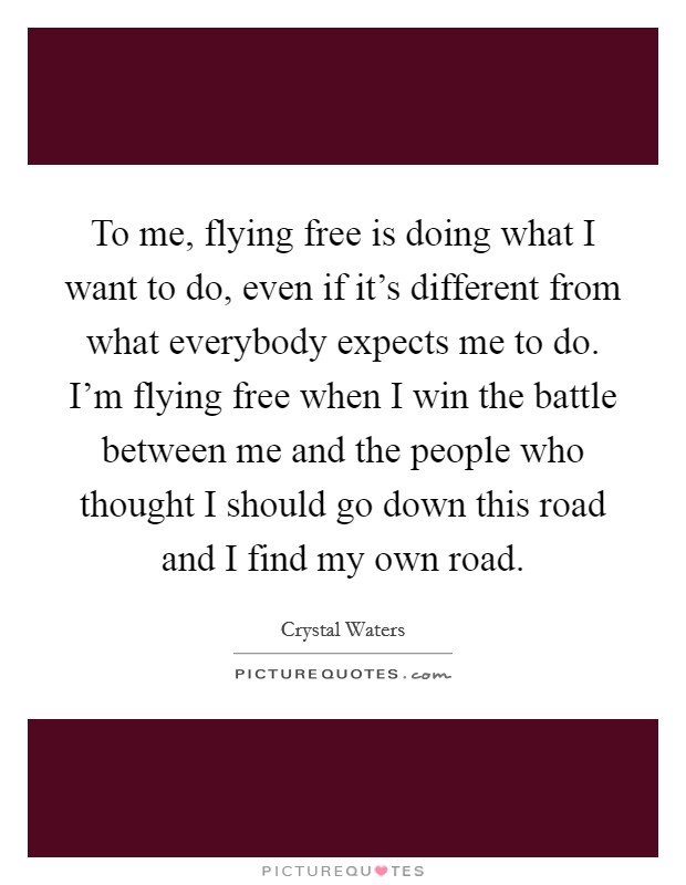 To me, flying free is doing what I want to do, even if it's different from what everybody expects me to do. I'm flying free when I win the battle between me and the people who thought I should go down this road and I find my own road Picture Quote #1