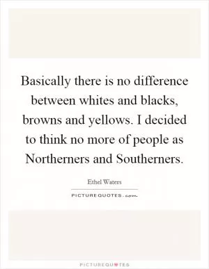 Basically there is no difference between whites and blacks, browns and yellows. I decided to think no more of people as Northerners and Southerners Picture Quote #1