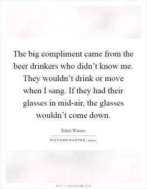 The big compliment came from the beer drinkers who didn’t know me. They wouldn’t drink or move when I sang. If they had their glasses in mid-air, the glasses wouldn’t come down Picture Quote #1