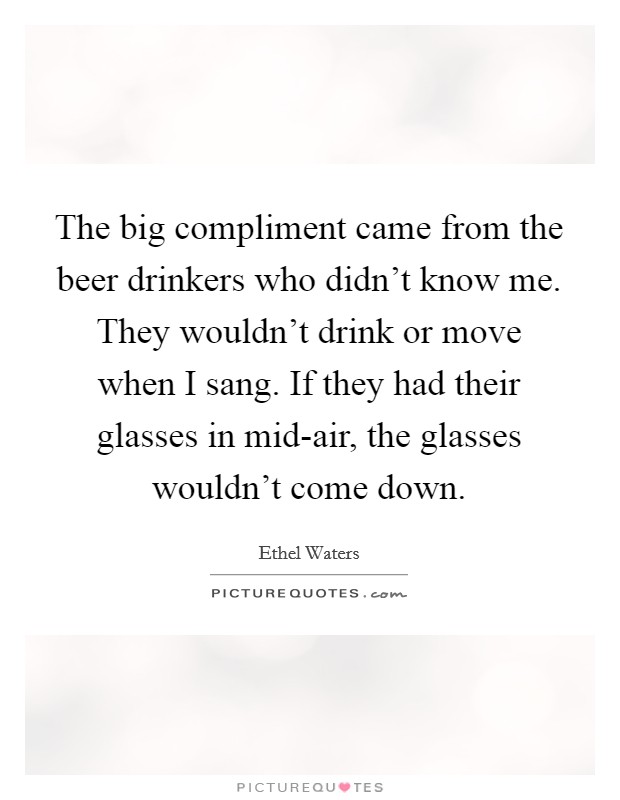 The big compliment came from the beer drinkers who didn't know me. They wouldn't drink or move when I sang. If they had their glasses in mid-air, the glasses wouldn't come down Picture Quote #1