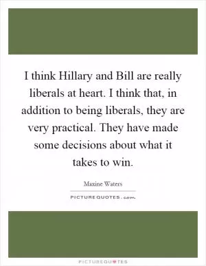I think Hillary and Bill are really liberals at heart. I think that, in addition to being liberals, they are very practical. They have made some decisions about what it takes to win Picture Quote #1