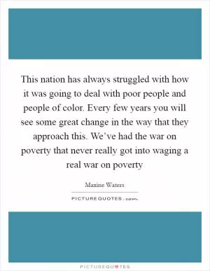 This nation has always struggled with how it was going to deal with poor people and people of color. Every few years you will see some great change in the way that they approach this. We’ve had the war on poverty that never really got into waging a real war on poverty Picture Quote #1
