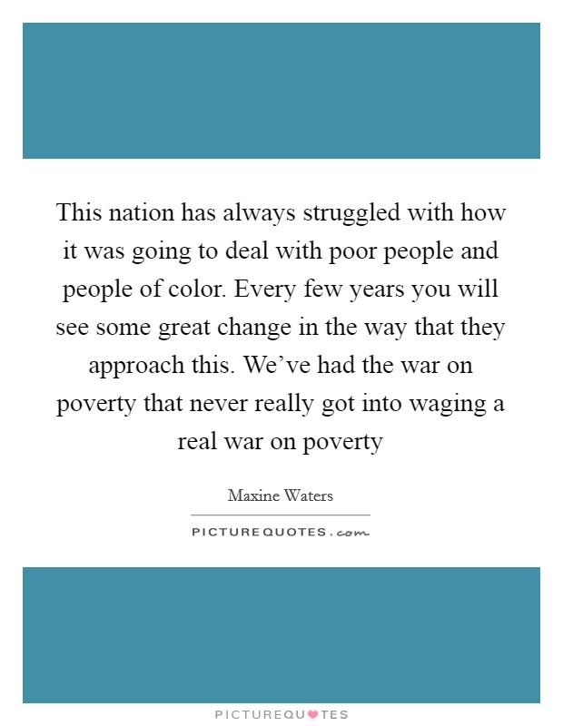 This nation has always struggled with how it was going to deal with poor people and people of color. Every few years you will see some great change in the way that they approach this. We've had the war on poverty that never really got into waging a real war on poverty Picture Quote #1