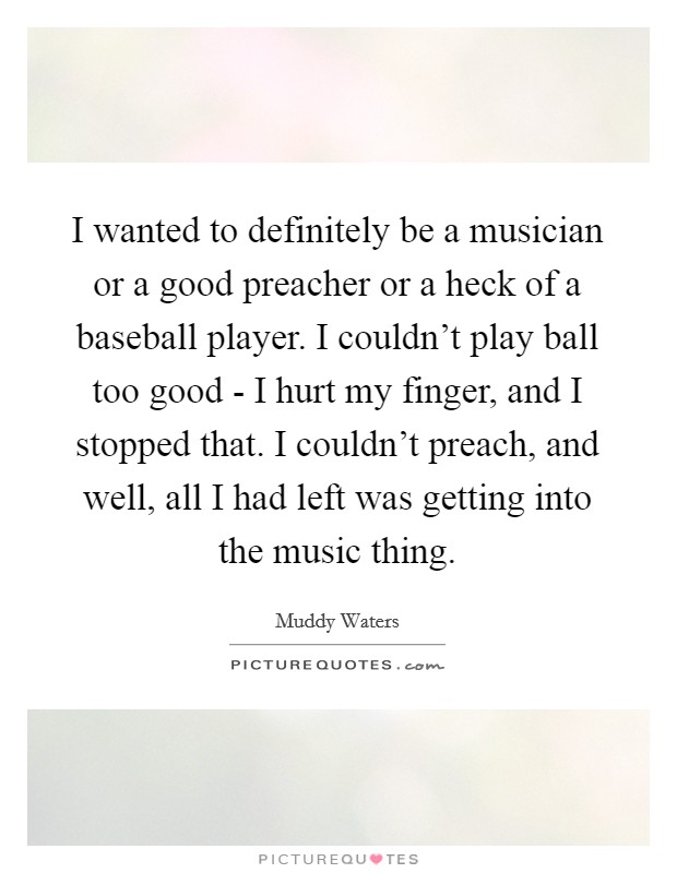 I wanted to definitely be a musician or a good preacher or a heck of a baseball player. I couldn't play ball too good - I hurt my finger, and I stopped that. I couldn't preach, and well, all I had left was getting into the music thing Picture Quote #1