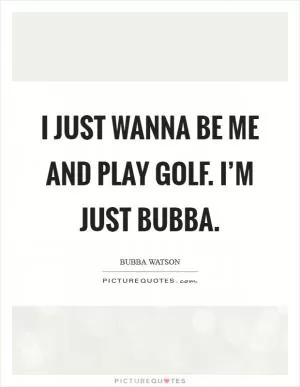 I just wanna be me and play golf. I’m just Bubba Picture Quote #1