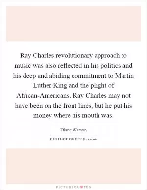 Ray Charles revolutionary approach to music was also reflected in his politics and his deep and abiding commitment to Martin Luther King and the plight of African-Americans. Ray Charles may not have been on the front lines, but he put his money where his mouth was Picture Quote #1