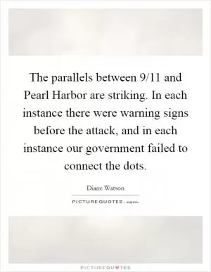 The parallels between 9/11 and Pearl Harbor are striking. In each instance there were warning signs before the attack, and in each instance our government failed to connect the dots Picture Quote #1