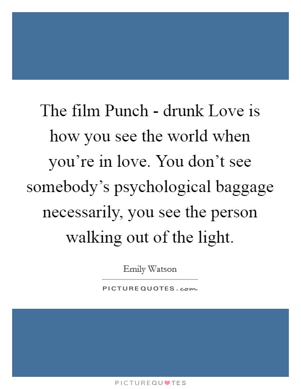 The film Punch - drunk Love is how you see the world when you're in love. You don't see somebody's psychological baggage necessarily, you see the person walking out of the light Picture Quote #1