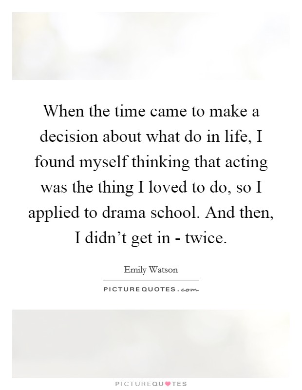 When the time came to make a decision about what do in life, I found myself thinking that acting was the thing I loved to do, so I applied to drama school. And then, I didn't get in - twice Picture Quote #1