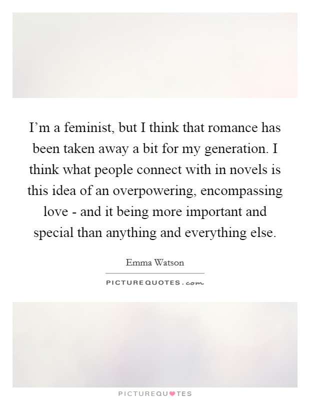 I'm a feminist, but I think that romance has been taken away a bit for my generation. I think what people connect with in novels is this idea of an overpowering, encompassing love - and it being more important and special than anything and everything else Picture Quote #1