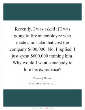 Recently, I was asked if I was going to fire an employee who made a mistake that cost the company $600,000. No, I replied, I just spent $600,000 training him. Why would I want somebody to hire his experience? Picture Quote #1