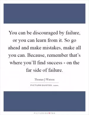 You can be discouraged by failure, or you can learn from it. So go ahead and make mistakes, make all you can. Because, remember that’s where you’ll find success - on the far side of failure Picture Quote #1