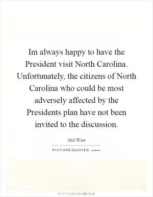 Im always happy to have the President visit North Carolina. Unfortunately, the citizens of North Carolina who could be most adversely affected by the Presidents plan have not been invited to the discussion Picture Quote #1