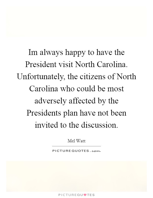 Im always happy to have the President visit North Carolina. Unfortunately, the citizens of North Carolina who could be most adversely affected by the Presidents plan have not been invited to the discussion Picture Quote #1