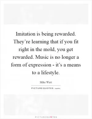 Imitation is being rewarded. They’re learning that if you fit right in the mold, you get rewarded. Music is no longer a form of expression - it’s a means to a lifestyle Picture Quote #1