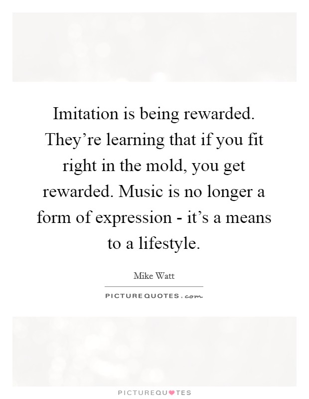 Imitation is being rewarded. They're learning that if you fit right in the mold, you get rewarded. Music is no longer a form of expression - it's a means to a lifestyle Picture Quote #1