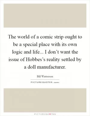 The world of a comic strip ought to be a special place with its own logic and life... I don’t want the issue of Hobbes’s reality settled by a doll manufacturer Picture Quote #1
