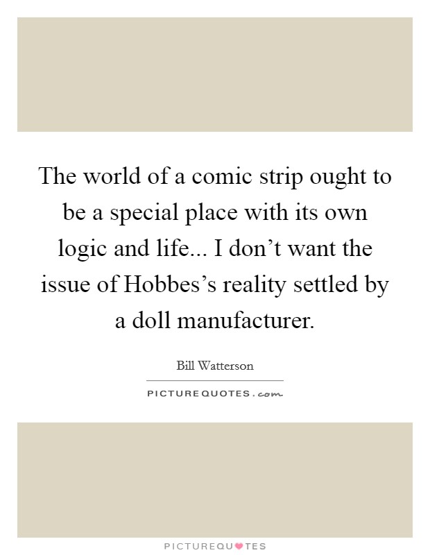 The world of a comic strip ought to be a special place with its own logic and life... I don't want the issue of Hobbes's reality settled by a doll manufacturer Picture Quote #1
