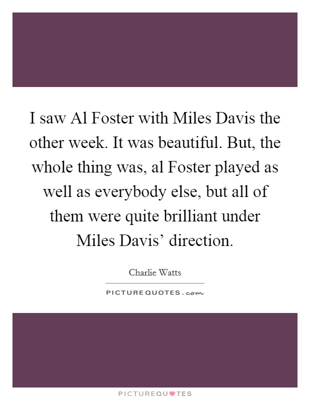 I saw Al Foster with Miles Davis the other week. It was beautiful. But, the whole thing was, al Foster played as well as everybody else, but all of them were quite brilliant under Miles Davis' direction Picture Quote #1