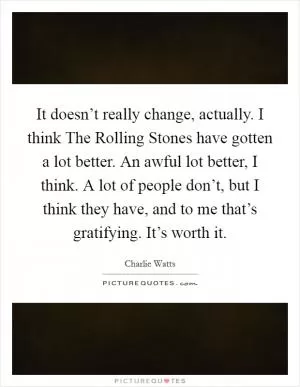 It doesn’t really change, actually. I think The Rolling Stones have gotten a lot better. An awful lot better, I think. A lot of people don’t, but I think they have, and to me that’s gratifying. It’s worth it Picture Quote #1