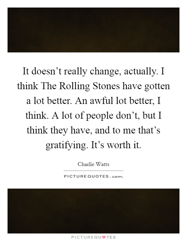 It doesn't really change, actually. I think The Rolling Stones have gotten a lot better. An awful lot better, I think. A lot of people don't, but I think they have, and to me that's gratifying. It's worth it Picture Quote #1