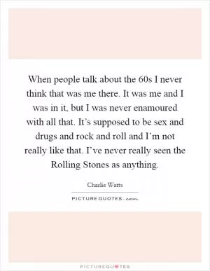 When people talk about the  60s I never think that was me there. It was me and I was in it, but I was never enamoured with all that. It’s supposed to be sex and drugs and rock and roll and I’m not really like that. I’ve never really seen the Rolling Stones as anything Picture Quote #1