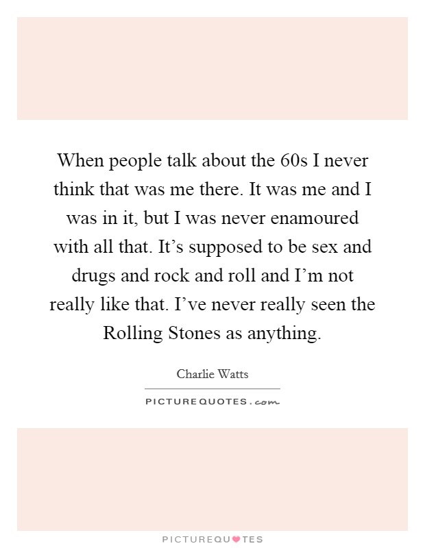 When people talk about the  60s I never think that was me there. It was me and I was in it, but I was never enamoured with all that. It's supposed to be sex and drugs and rock and roll and I'm not really like that. I've never really seen the Rolling Stones as anything Picture Quote #1