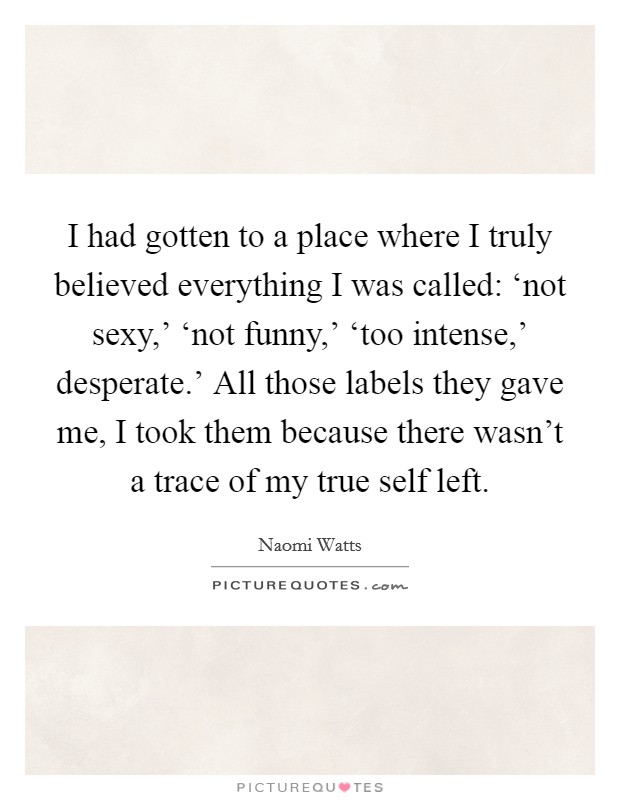 I had gotten to a place where I truly believed everything I was called: ‘not sexy,' ‘not funny,' ‘too intense,' desperate.' All those labels they gave me, I took them because there wasn't a trace of my true self left Picture Quote #1