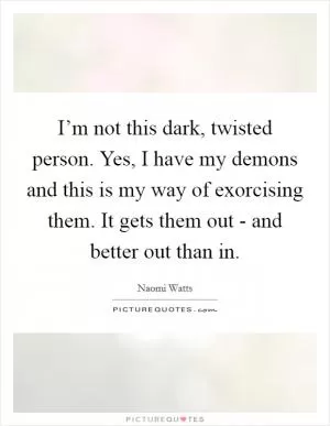 I’m not this dark, twisted person. Yes, I have my demons and this is my way of exorcising them. It gets them out - and better out than in Picture Quote #1
