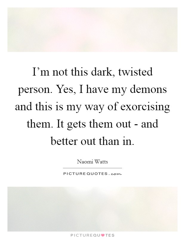 I'm not this dark, twisted person. Yes, I have my demons and this is my way of exorcising them. It gets them out - and better out than in Picture Quote #1