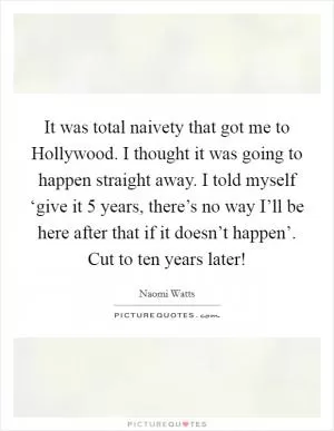 It was total naivety that got me to Hollywood. I thought it was going to happen straight away. I told myself ‘give it 5 years, there’s no way I’ll be here after that if it doesn’t happen’. Cut to ten years later! Picture Quote #1