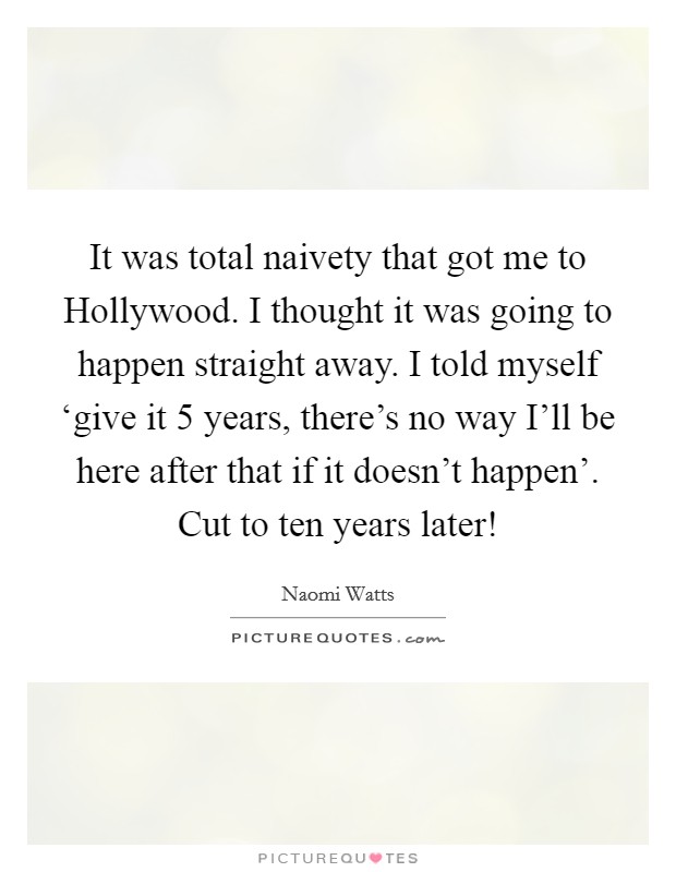 It was total naivety that got me to Hollywood. I thought it was going to happen straight away. I told myself ‘give it 5 years, there's no way I'll be here after that if it doesn't happen'. Cut to ten years later! Picture Quote #1