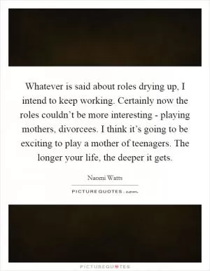 Whatever is said about roles drying up, I intend to keep working. Certainly now the roles couldn’t be more interesting - playing mothers, divorcees. I think it’s going to be exciting to play a mother of teenagers. The longer your life, the deeper it gets Picture Quote #1