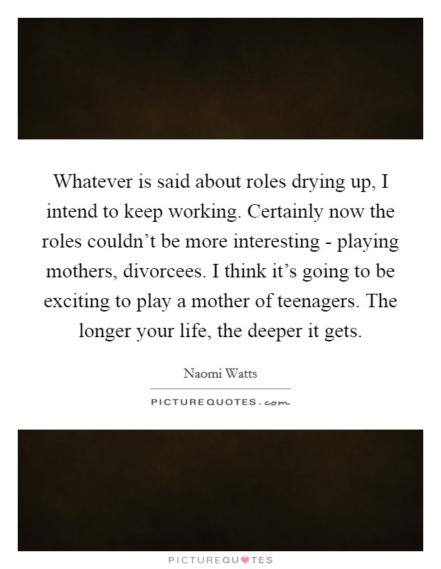 Whatever is said about roles drying up, I intend to keep working. Certainly now the roles couldn't be more interesting - playing mothers, divorcees. I think it's going to be exciting to play a mother of teenagers. The longer your life, the deeper it gets Picture Quote #1