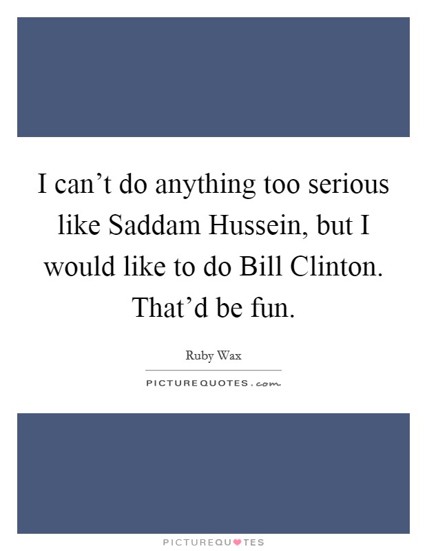 I can't do anything too serious like Saddam Hussein, but I would like to do Bill Clinton. That'd be fun Picture Quote #1