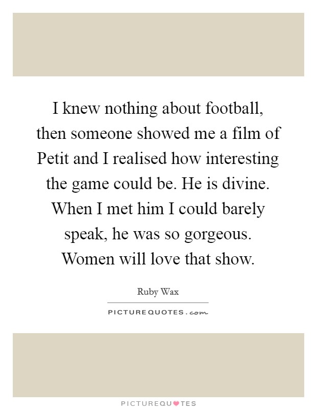 I knew nothing about football, then someone showed me a film of Petit and I realised how interesting the game could be. He is divine. When I met him I could barely speak, he was so gorgeous. Women will love that show Picture Quote #1
