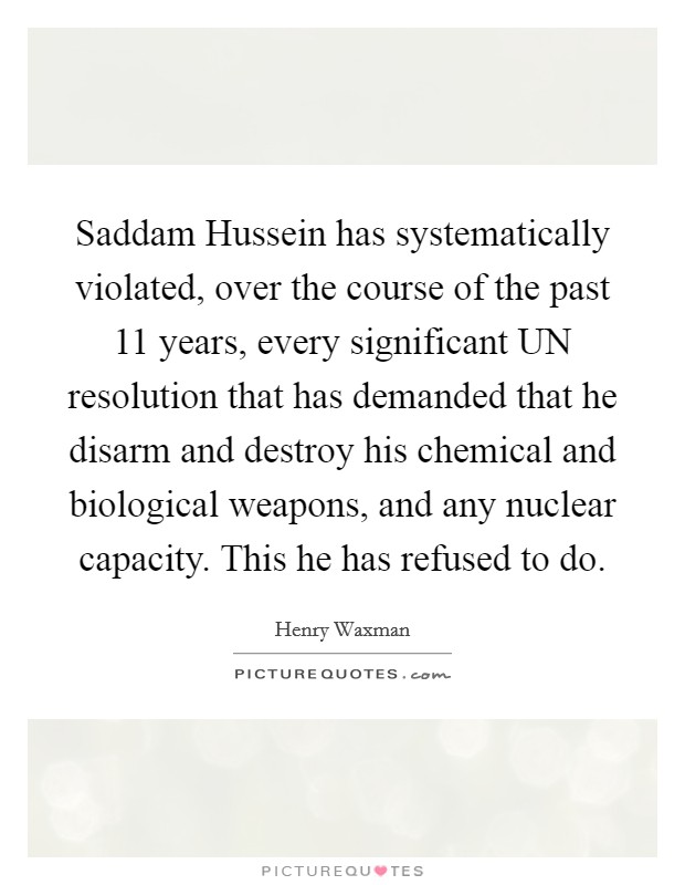 Saddam Hussein has systematically violated, over the course of the past 11 years, every significant UN resolution that has demanded that he disarm and destroy his chemical and biological weapons, and any nuclear capacity. This he has refused to do Picture Quote #1