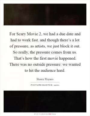 For Scary Movie 2, we had a due date and had to work fast. and though there’s a lot of pressure, as artists, we just block it out. So really, the pressure comes from us. That’s how the first movie happened. There was no outside pressure: we wanted to hit the audience hard Picture Quote #1