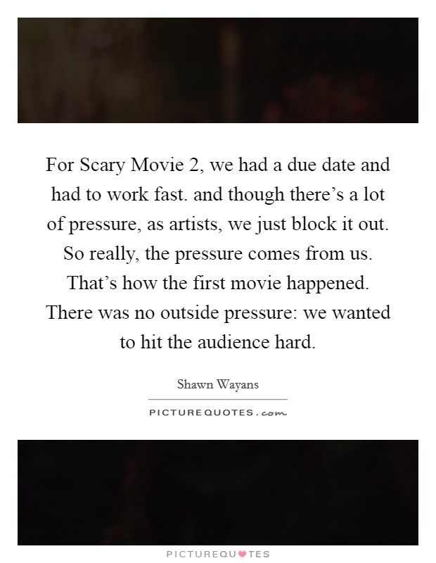 For Scary Movie 2, we had a due date and had to work fast. and though there's a lot of pressure, as artists, we just block it out. So really, the pressure comes from us. That's how the first movie happened. There was no outside pressure: we wanted to hit the audience hard Picture Quote #1