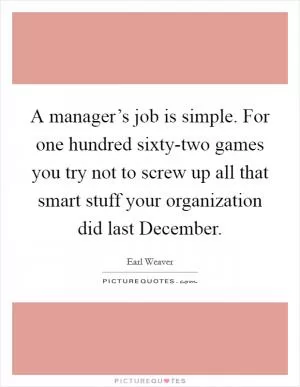 A manager’s job is simple. For one hundred sixty-two games you try not to screw up all that smart stuff your organization did last December Picture Quote #1