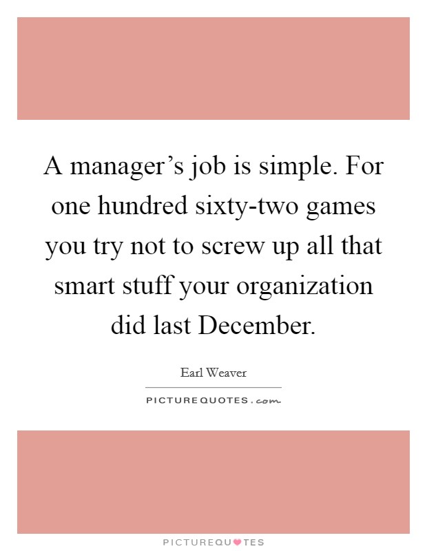 A manager's job is simple. For one hundred sixty-two games you try not to screw up all that smart stuff your organization did last December Picture Quote #1