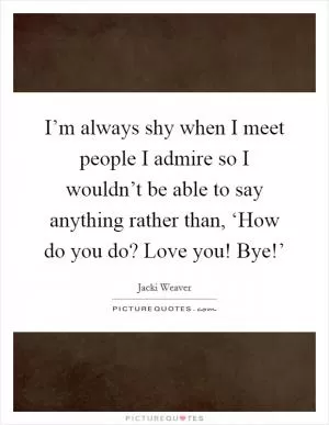 I’m always shy when I meet people I admire so I wouldn’t be able to say anything rather than, ‘How do you do? Love you! Bye!’ Picture Quote #1