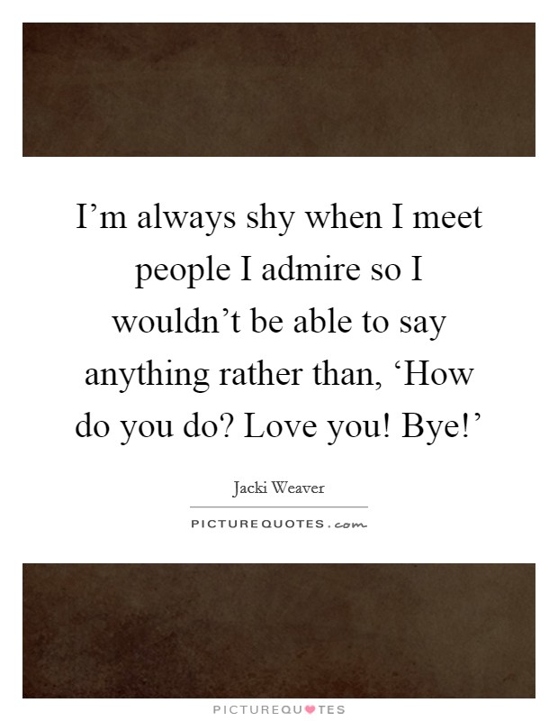I'm always shy when I meet people I admire so I wouldn't be able to say anything rather than, ‘How do you do? Love you! Bye!' Picture Quote #1