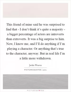 This friend of mine said he was surprised to find that - I don’t think it’s quite a majority - a bigger percentage of actors are introverts than extroverts. It was a big surprise to him. Now, I know me, and I’ll do anything if I’m playing a character. Or anything that’s true to the character, anyway. But in real life I’m a little more withdrawn Picture Quote #1