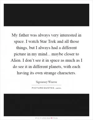 My father was always very interested in space. I watch Star Trek and all those things, but I always had a different picture in my mind... maybe closer to Alien. I don’t see it in space as much as I do see it in different planets, with each having its own strange characters Picture Quote #1