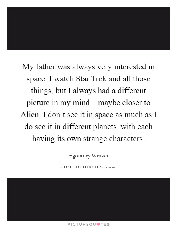 My father was always very interested in space. I watch Star Trek and all those things, but I always had a different picture in my mind... maybe closer to Alien. I don't see it in space as much as I do see it in different planets, with each having its own strange characters Picture Quote #1