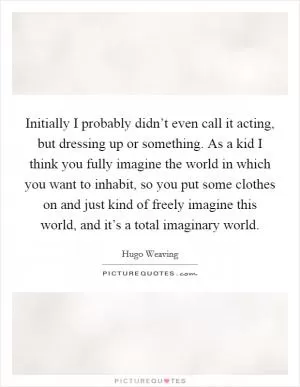 Initially I probably didn’t even call it acting, but dressing up or something. As a kid I think you fully imagine the world in which you want to inhabit, so you put some clothes on and just kind of freely imagine this world, and it’s a total imaginary world Picture Quote #1