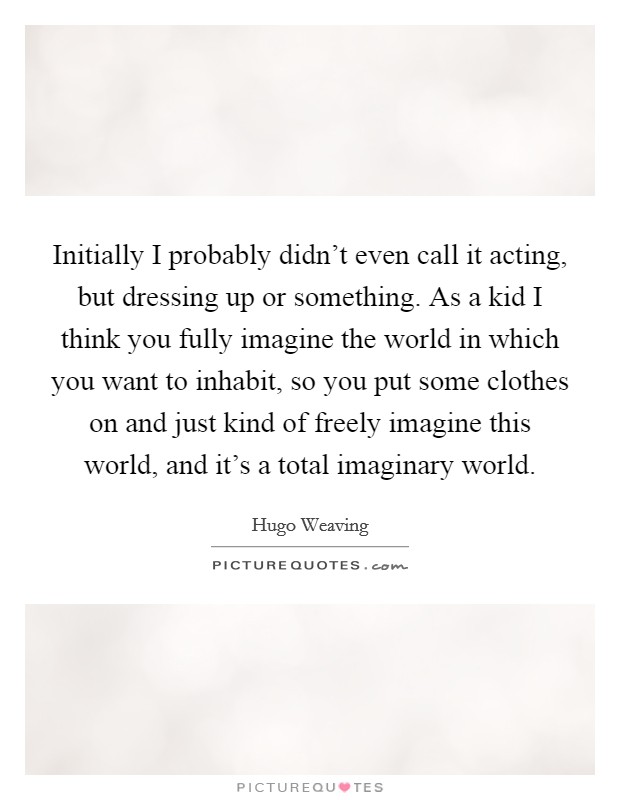 Initially I probably didn't even call it acting, but dressing up or something. As a kid I think you fully imagine the world in which you want to inhabit, so you put some clothes on and just kind of freely imagine this world, and it's a total imaginary world Picture Quote #1
